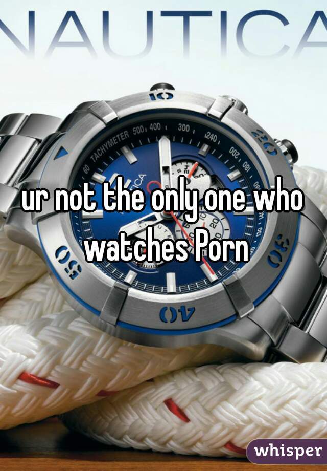 ur not the only one who watches Porn