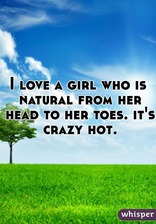 I love a girl who is natural from her head to her toes. it's crazy hot.