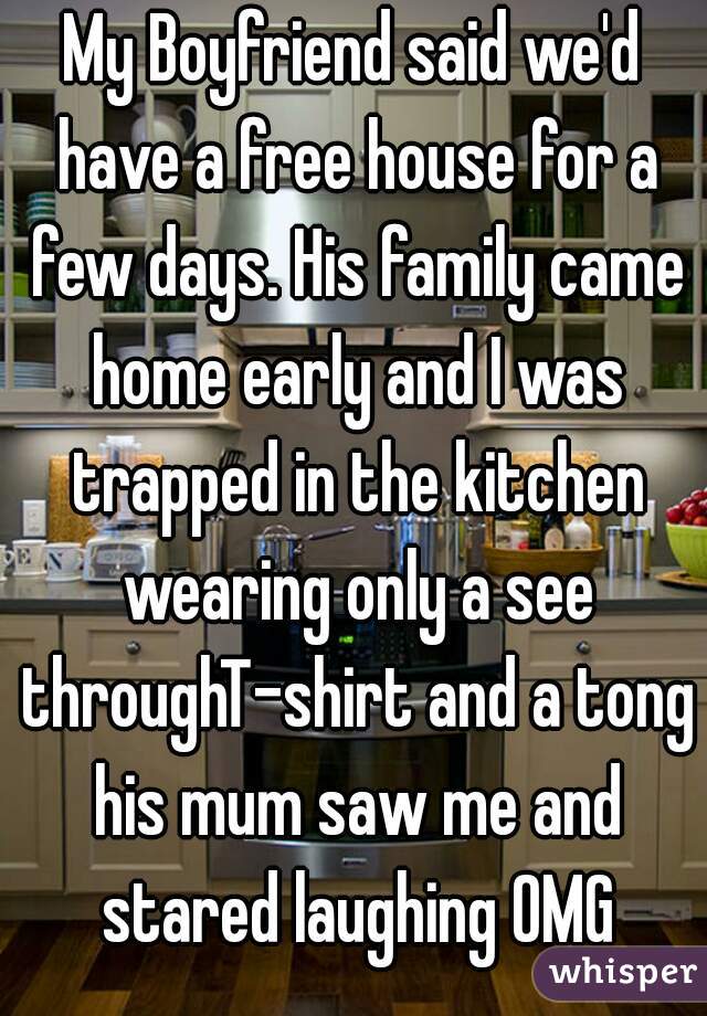 My Boyfriend said we'd have a free house for a few days. His family came home early and I was trapped in the kitchen wearing only a see throughT-shirt and a tong his mum saw me and stared laughing OMG