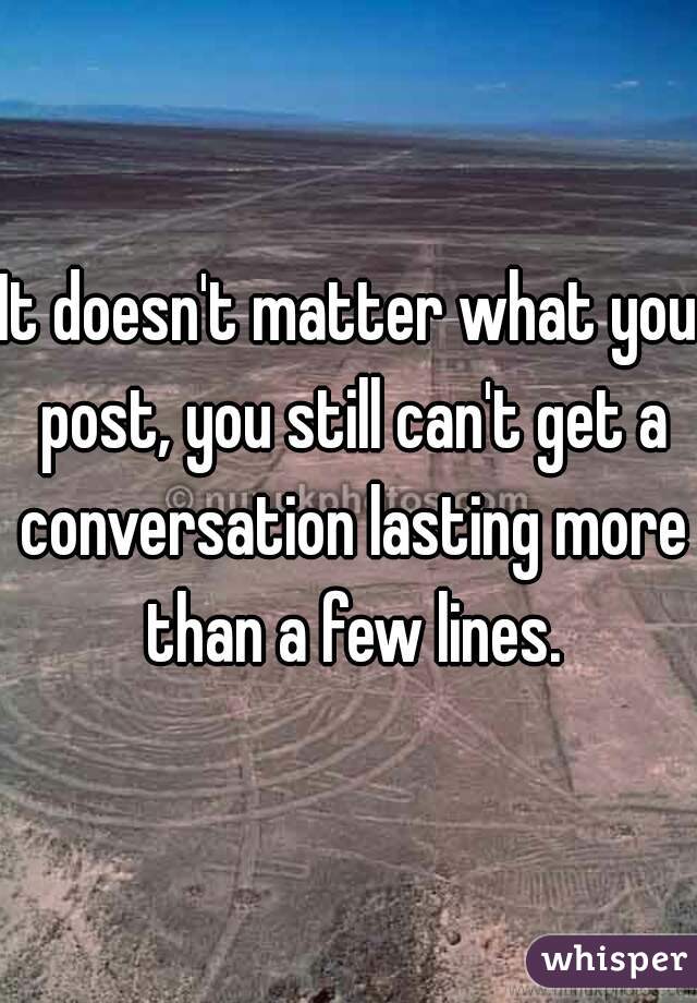 It doesn't matter what you post, you still can't get a conversation lasting more than a few lines.