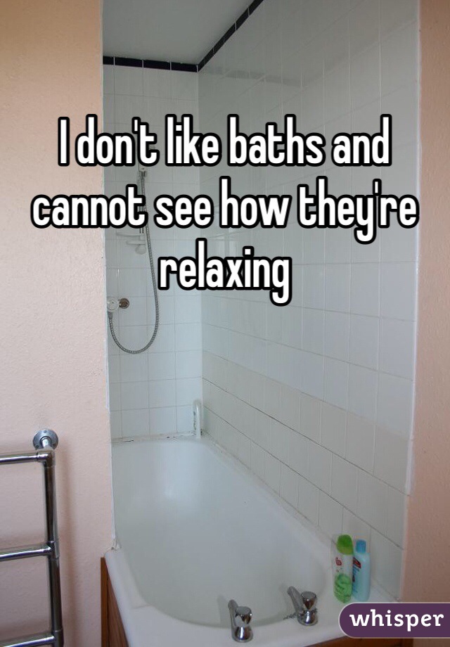 I don't like baths and cannot see how they're relaxing