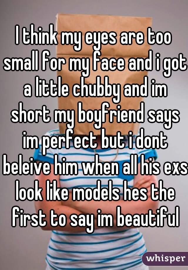 I think my eyes are too small for my face and i got a little chubby and im short my boyfriend says im perfect but i dont beleive him when all his exs look like models hes the first to say im beautiful