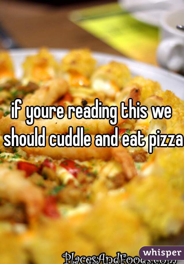 if youre reading this we should cuddle and eat pizza
