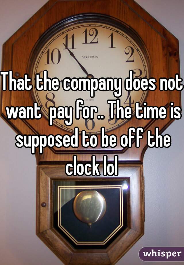 That the company does not want  pay for.. The time is supposed to be off the clock lol 