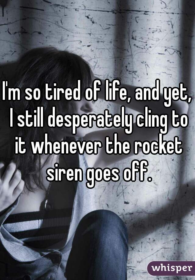 I'm so tired of life, and yet, I still desperately cling to it whenever the rocket siren goes off.
