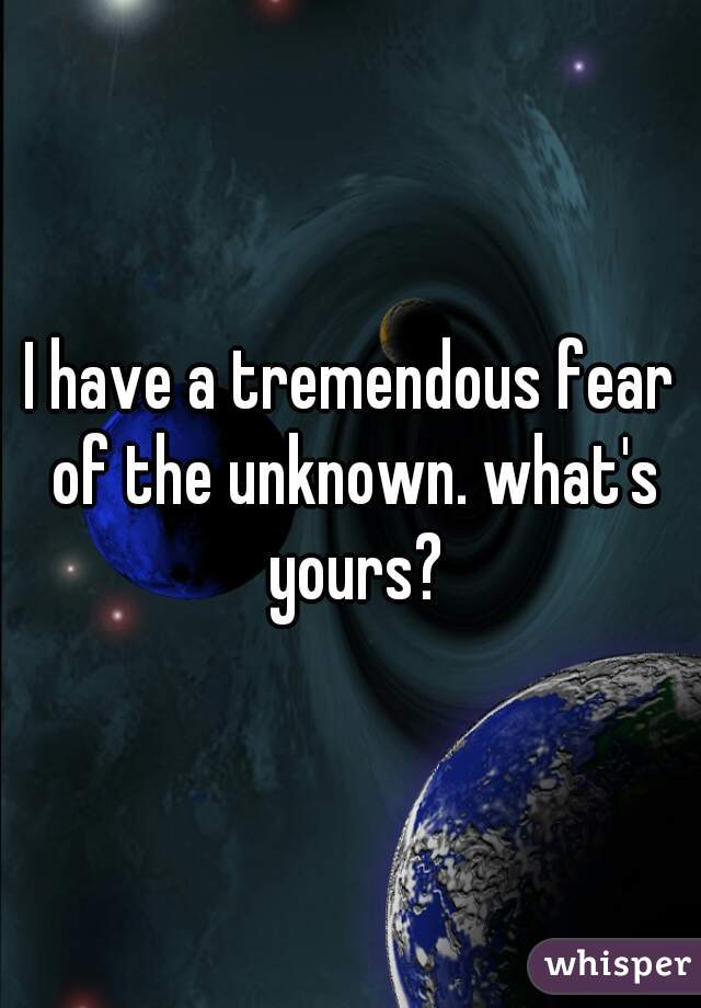 I have a tremendous fear of the unknown. what's yours?
