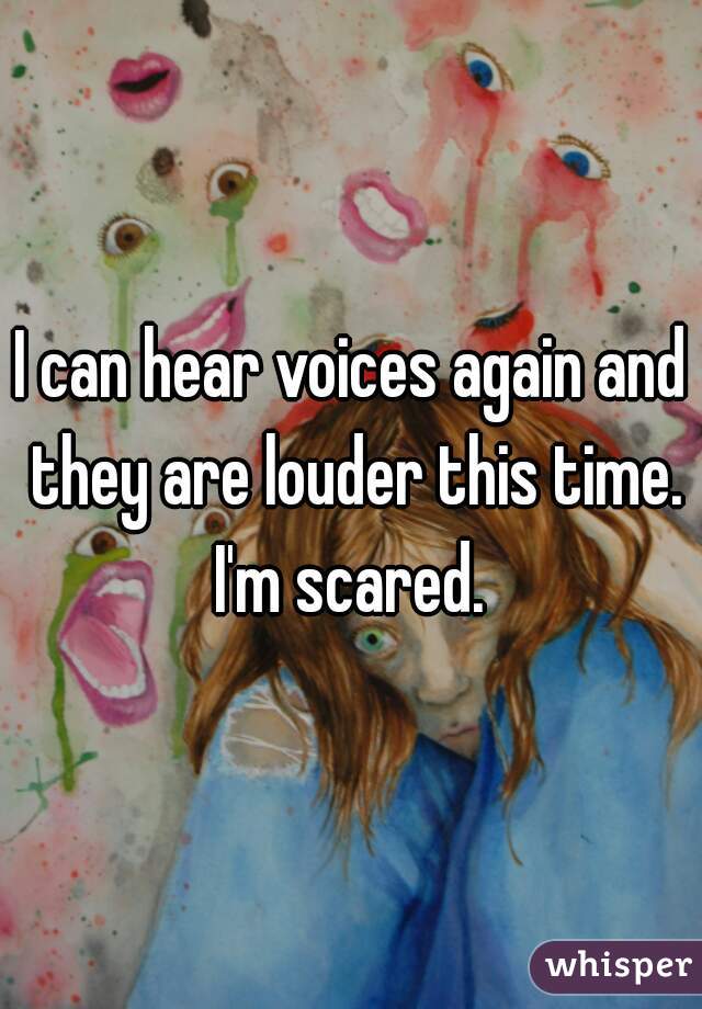 I can hear voices again and they are louder this time.

I'm scared.