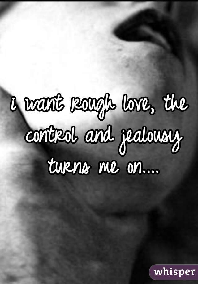 i want rough love, the control and jealousy turns me on....