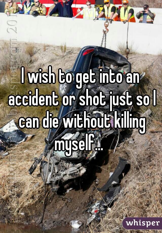 I wish to get into an accident or shot just so I can die without killing myself...  