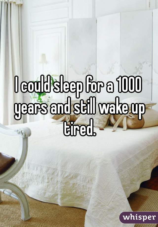 I could sleep for a 1000 years and still wake up tired.