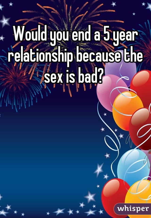 Would you end a 5 year relationship because the sex is bad? 