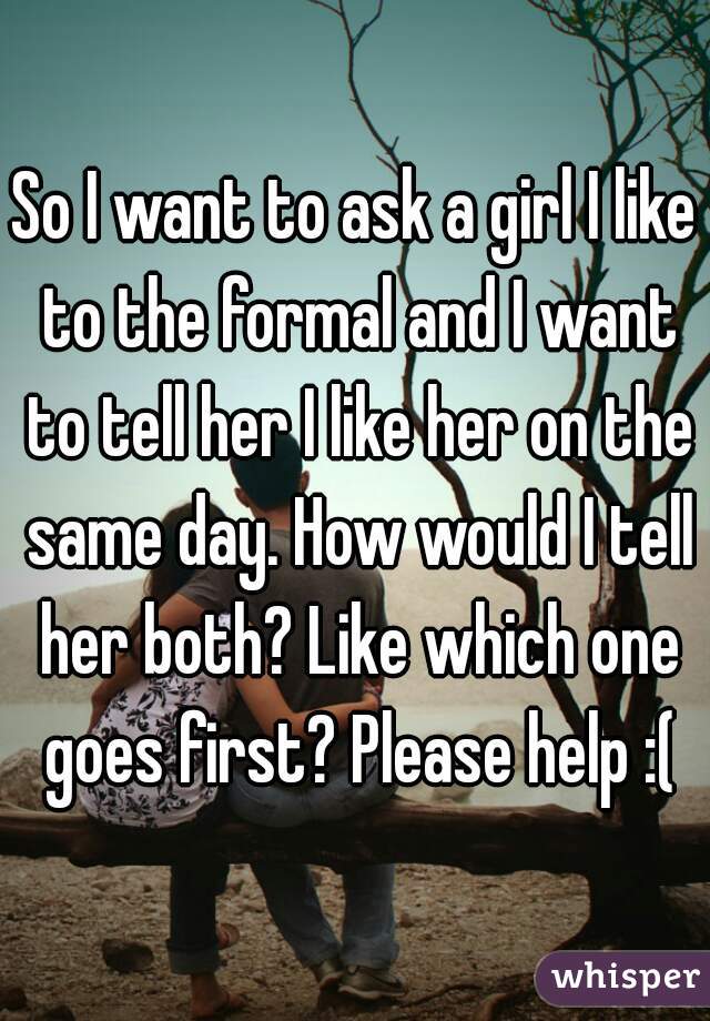 So I want to ask a girl I like to the formal and I want to tell her I like her on the same day. How would I tell her both? Like which one goes first? Please help :(