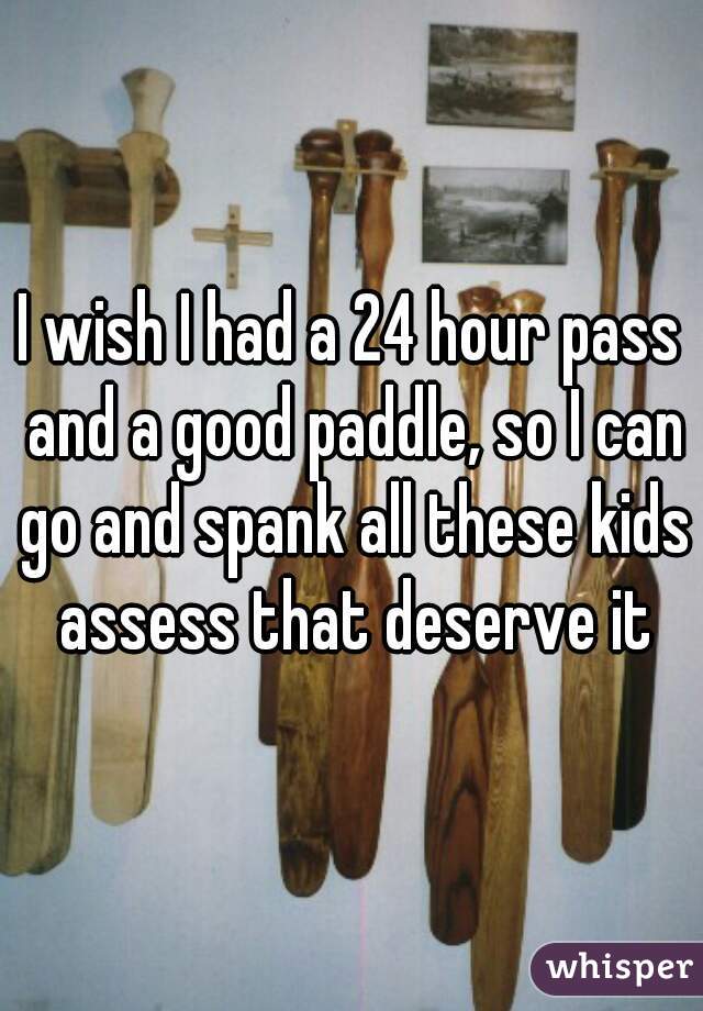 I wish I had a 24 hour pass and a good paddle, so I can go and spank all these kids assess that deserve it