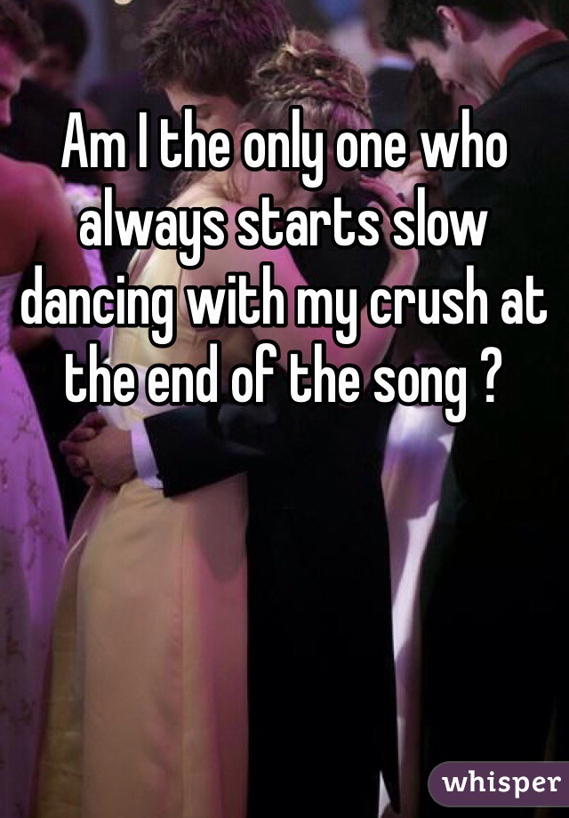 Am I the only one who always starts slow dancing with my crush at the end of the song ?