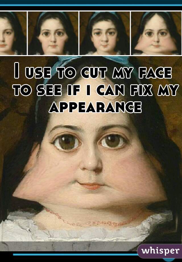 I use to cut my face to see if i can fix my appearance