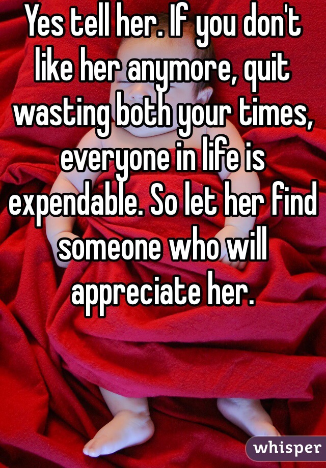 Yes tell her. If you don't like her anymore, quit wasting both your times, everyone in life is expendable. So let her find someone who will appreciate her.