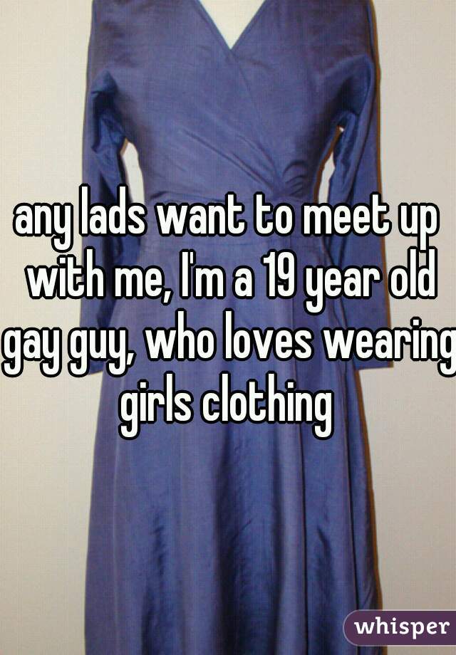 any lads want to meet up with me, I'm a 19 year old gay guy, who loves wearing girls clothing 