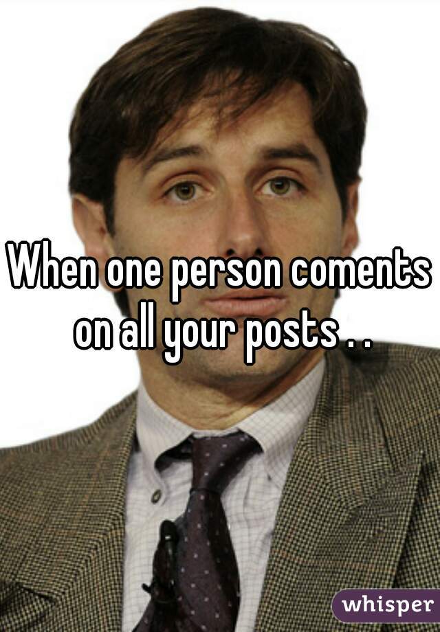 When one person coments on all your posts . .
