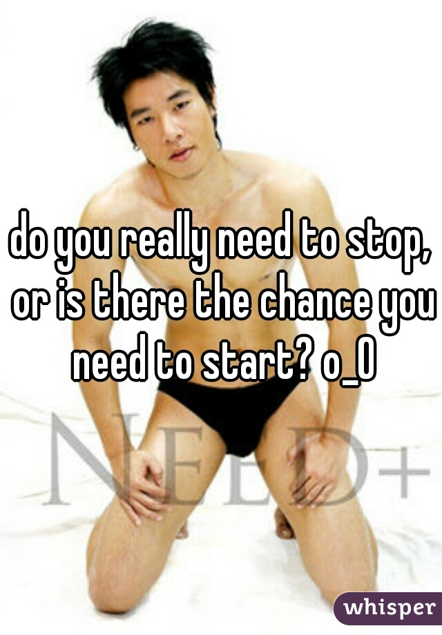 do you really need to stop, or is there the chance you need to start? o_O