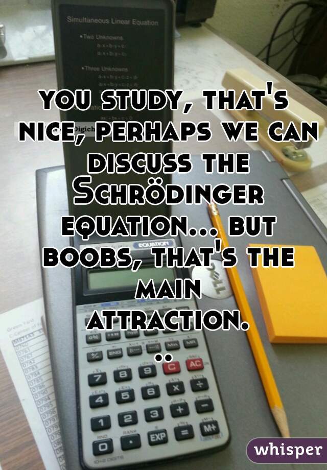 you study, that's nice, perhaps we can discuss the Schrödinger equation... but boobs, that's the main attraction...