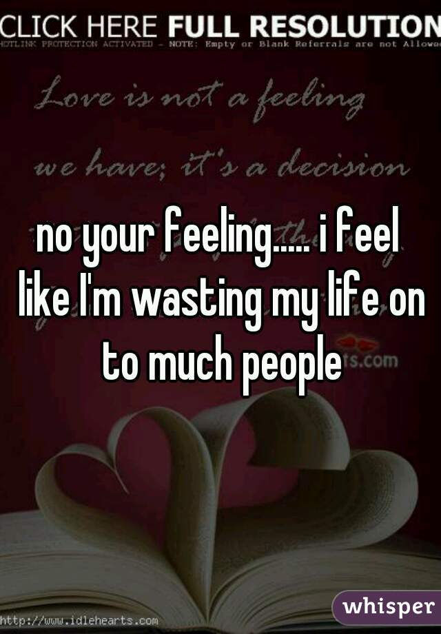 no your feeling..... i feel like I'm wasting my life on to much people