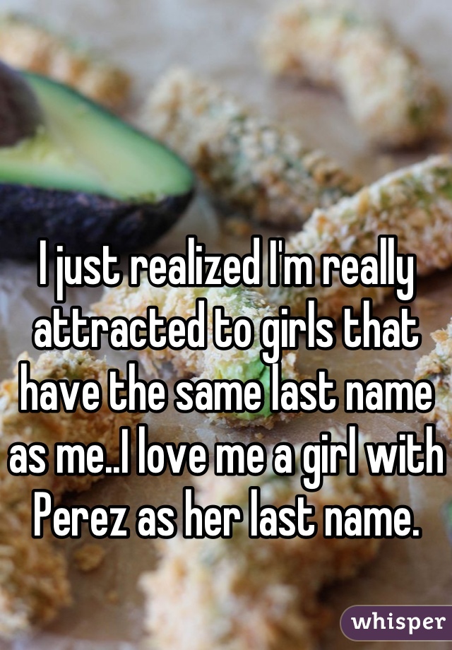 I just realized I'm really attracted to girls that have the same last name as me..I love me a girl with Perez as her last name.