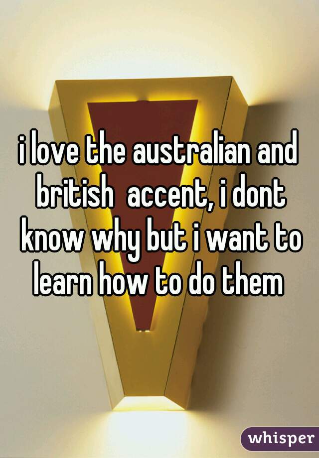 i love the australian and british  accent, i dont know why but i want to learn how to do them 
 