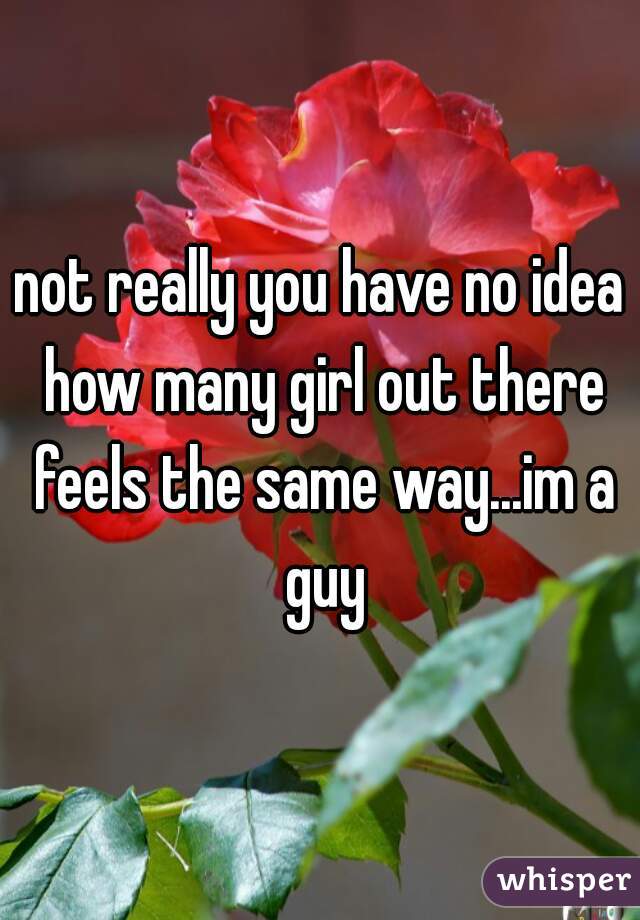 not really you have no idea how many girl out there feels the same way...im a guy