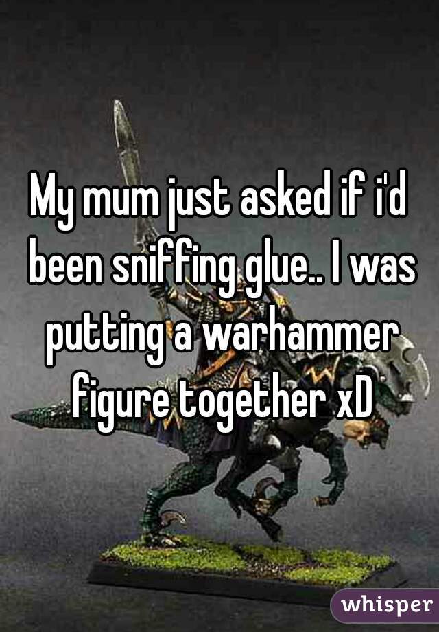My mum just asked if i'd been sniffing glue.. I was putting a warhammer figure together xD