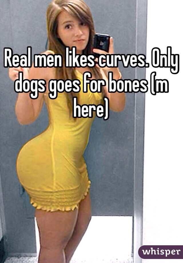 Real men likes curves. Only dogs goes for bones (m here)