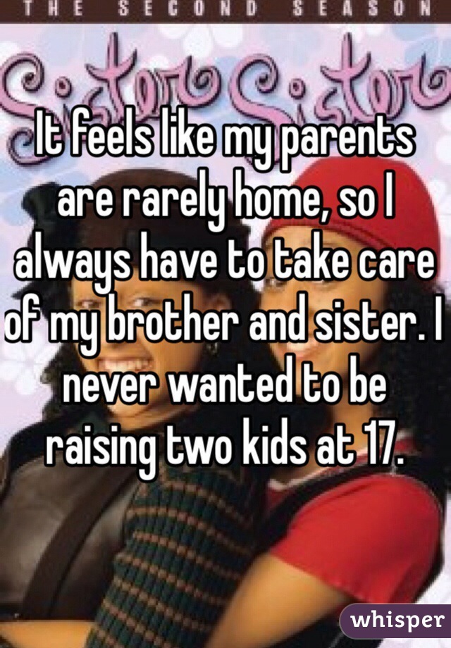 It feels like my parents are rarely home, so I always have to take care of my brother and sister. I never wanted to be raising two kids at 17.