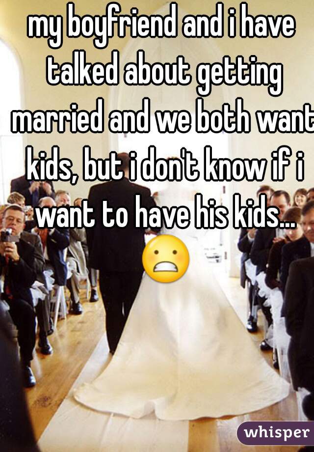 my boyfriend and i have talked about getting married and we both want kids, but i don't know if i want to have his kids... 😬 