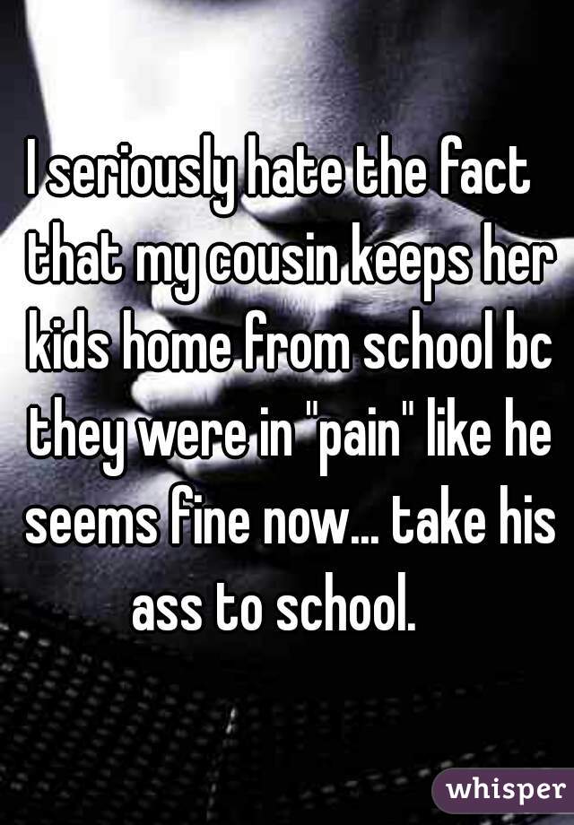 I seriously hate the fact  that my cousin keeps her kids home from school bc they were in "pain" like he seems fine now... take his ass to school.   
