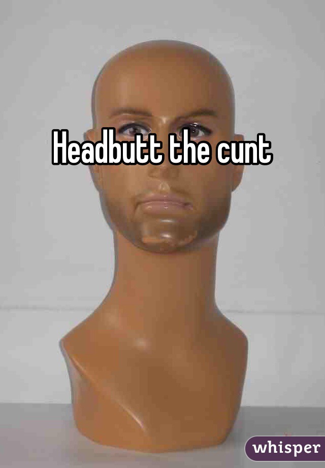 Headbutt the cunt 