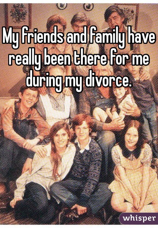 My friends and family have really been there for me during my divorce.  