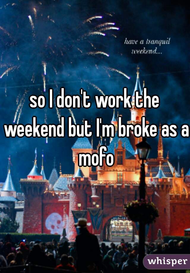 so I don't work the weekend but I'm broke as a mofo