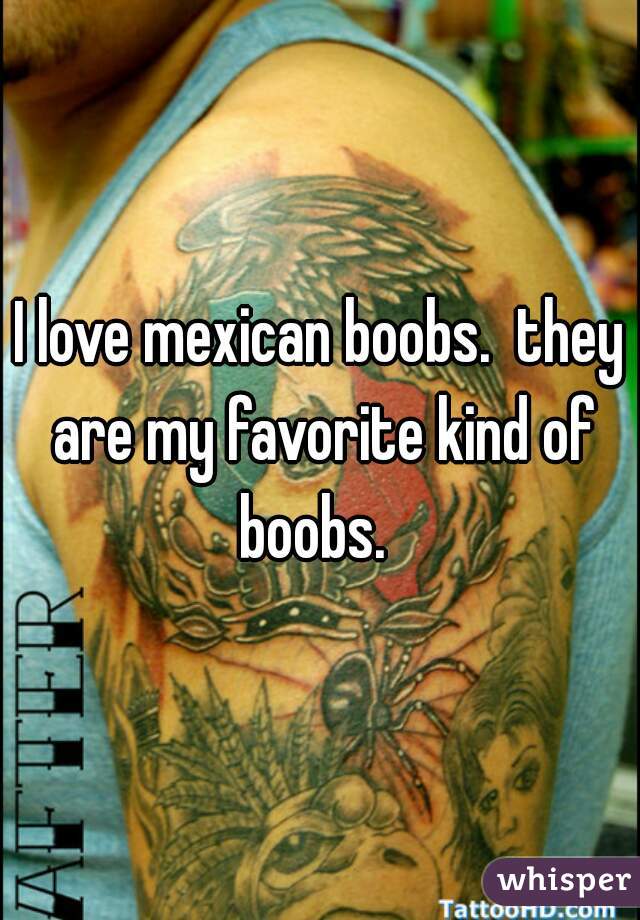 I love mexican boobs.  they are my favorite kind of boobs.  