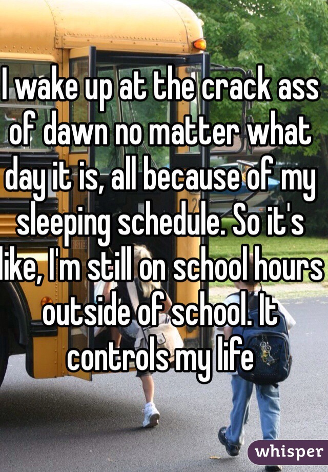 I wake up at the crack ass of dawn no matter what day it is, all because of my sleeping schedule. So it's like, I'm still on school hours outside of school. It controls my life