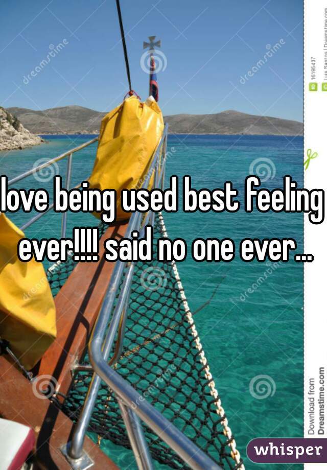 love being used best feeling ever!!!! said no one ever...