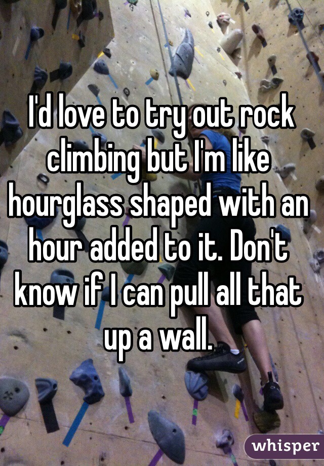  I'd love to try out rock climbing but I'm like hourglass shaped with an hour added to it. Don't know if I can pull all that up a wall.