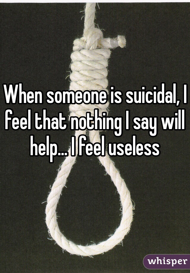 When someone is suicidal, I feel that nothing I say will help... I feel useless