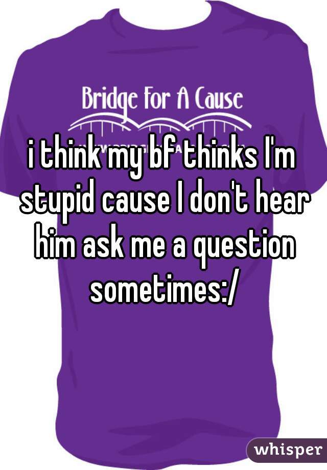i think my bf thinks I'm stupid cause I don't hear him ask me a question sometimes:/
