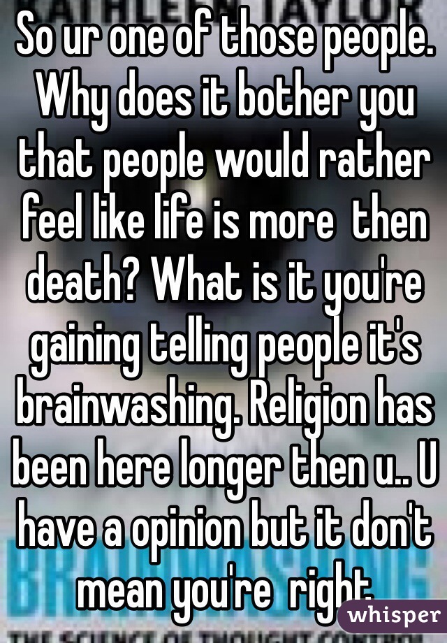 So ur one of those people. Why does it bother you that people would rather feel like life is more  then death? What is it you're  gaining telling people it's brainwashing. Religion has been here longer then u.. U have a opinion but it don't mean you're  right