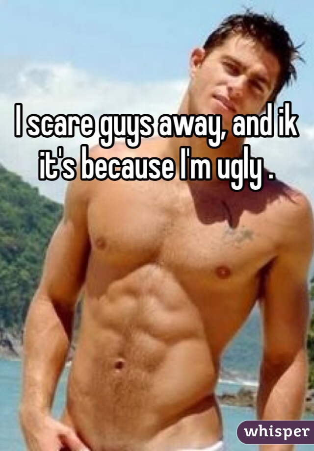 I scare guys away, and ik it's because I'm ugly .