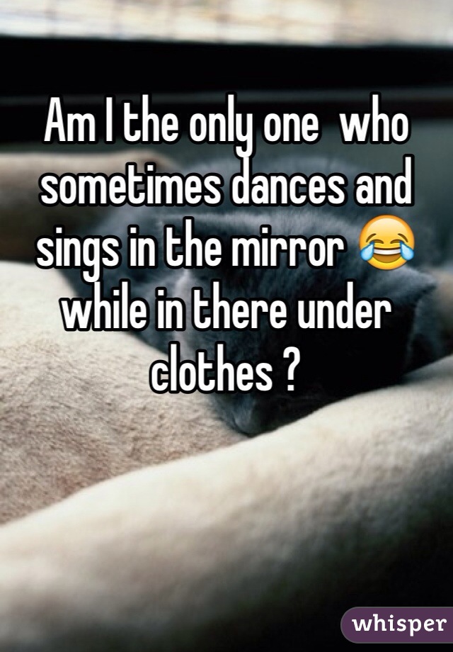 Am I the only one  who sometimes dances and sings in the mirror 😂 while in there under clothes ? 