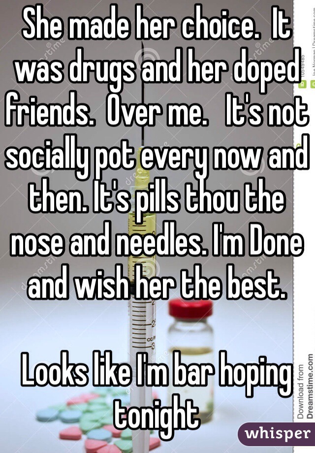 She made her choice.  It was drugs and her doped friends.  Over me.   It's not socially pot every now and then. It's pills thou the nose and needles. I'm Done and wish her the best.   

Looks like I'm bar hoping tonight  