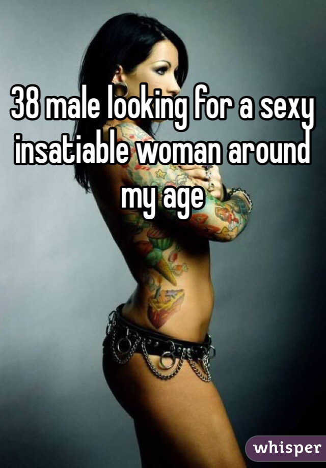 38 male looking for a sexy insatiable woman around my age