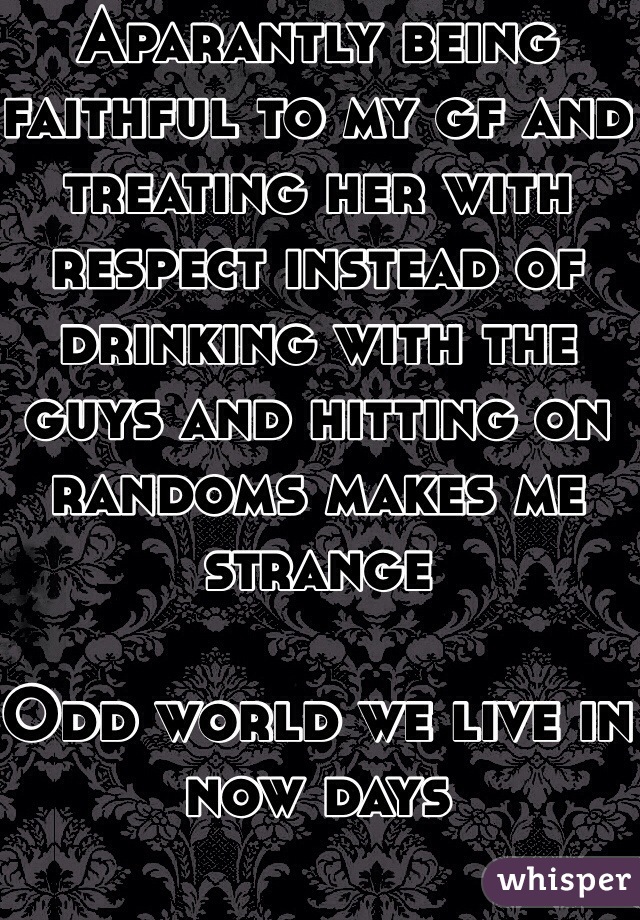 Aparantly being faithful to my gf and treating her with respect instead of drinking with the guys and hitting on randoms makes me strange 

Odd world we live in now days 
