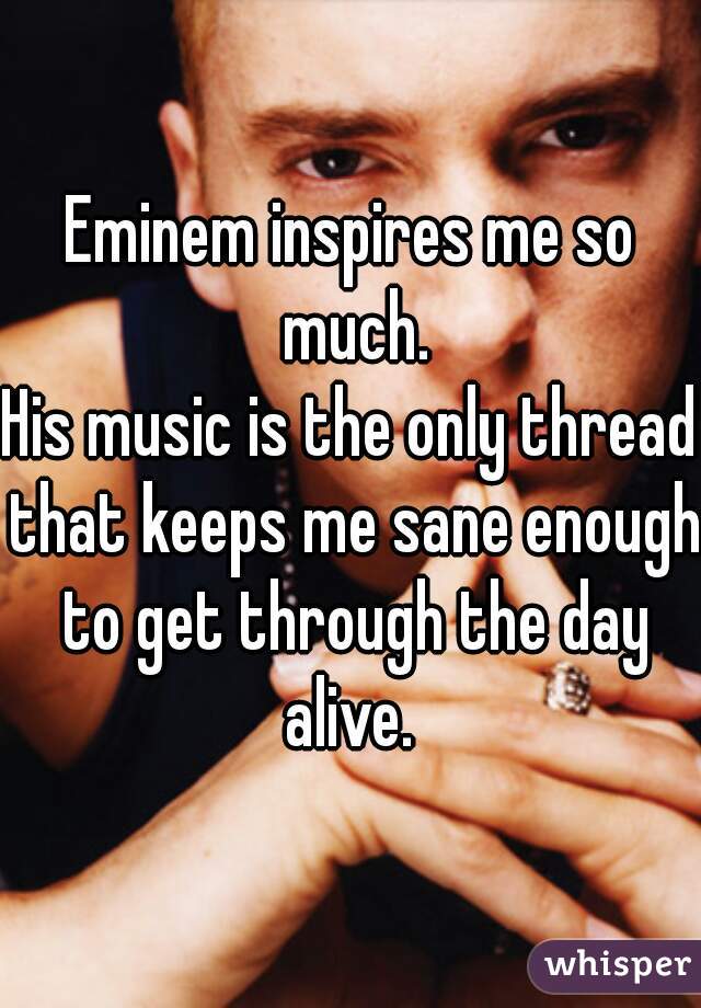 Eminem inspires me so much.
His music is the only thread that keeps me sane enough to get through the day alive. 