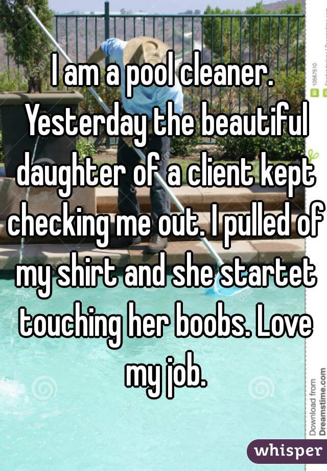I am a pool cleaner. Yesterday the beautiful daughter of a client kept checking me out. I pulled of my shirt and she startet touching her boobs. Love my job.